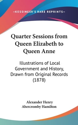 Quarter Sessions from Queen Elizabeth to Queen Anne: Illustrations of Local Government and History, Drawn from Original Records (1878) by Hamilton, Alexander Henry Abercromby