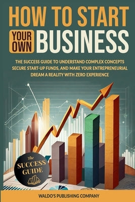 How to Start Your Own Business: The Success Guide to Understand Complex Concepts, Secure Start-Up Funds, and Make Your Entrepreneurial Dream a Reality by Company, Waldo's Publishing