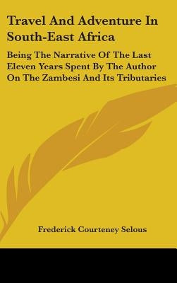 Travel And Adventure In South-East Africa: Being The Narrative Of The Last Eleven Years Spent By The Author On The Zambesi And Its Tributaries by Selous, Frederick Courteney