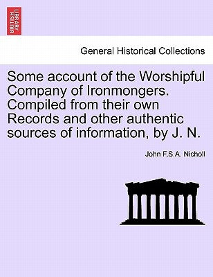 Some Account of the Worshipful Company of Ironmongers. Compiled from Their Own Records and Other Authentic Sources of Information, by J. N. by Nicholl, John F. S. a.