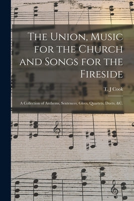 The Union, Music for the Church and Songs for the Fireside: a Collection of Anthems, Sentences, Glees, Quartets, Duets, &c. by Cook, T. J.