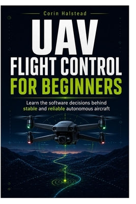 UAV Flight Control for Beginners: Learn the software decisions behind stable and reliable autonomous aircraft by Halstead, Corin