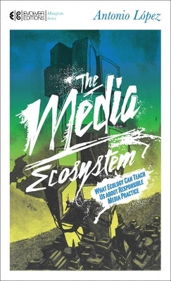 The Media Ecosystem: What Ecology Can Teach Us about Responsible Media Practice by Lopez, Antonio