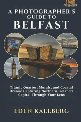 A Photographer's Guide to Belfast: Titanic Quarter, Murals, and Coastal Drama: Capturing Northern Ireland's Capital Through Your Lens by Kaelberg, Eden