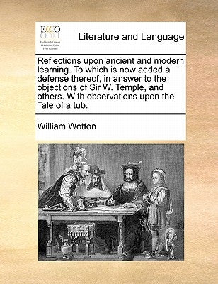 Reflections upon ancient and modern learning. To which is now added a defense thereof, in answer to the objections of Sir W. Temple, and others. With by Wotton, William