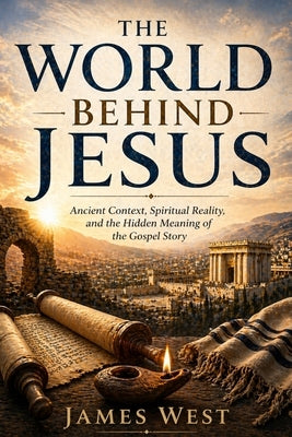 The World Behind Jesus: Ancient Context, Spiritual Reality and the Hidden Meaning of the Gospel Story by West, James E.
