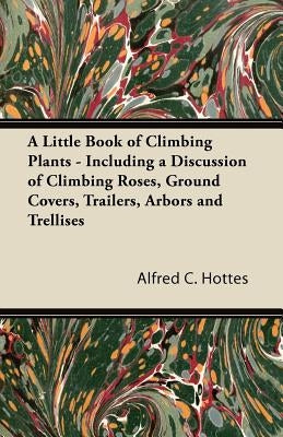 A Little Book of Climbing Plants - Including a Discussion of Climbing Roses, Ground Covers, Trailers, Arbors and Trellises by Hottes, Alfred C.