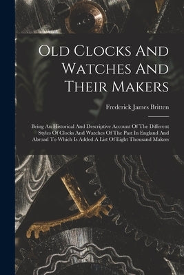 Old Clocks And Watches And Their Makers: Being An Historical And Descriptive Account Of The Different Styles Of Clocks And Watches Of The Past In Engl by Britten, Frederick James