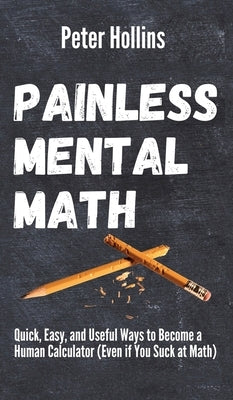 Painless Mental Math: Quick, Easy, and Useful Ways to Become a Human Calculator (Even if You Suck at Math) by Hollins, Peter
