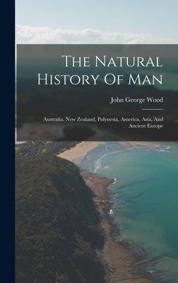 The Natural History Of Man: Australia. New Zealand, Polynesia, America, Asia, And Ancient Europe by Wood, John George