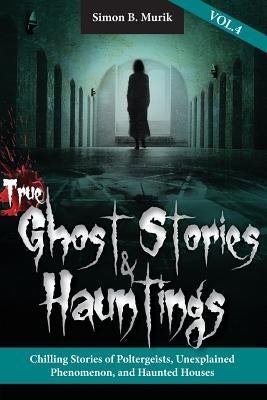 True Ghost Stories and Hauntings, Volume IV: Chilling Stories of Poltergeists, Unexplained Phenomenon, and Haunted Houses by Murik, Simon B.