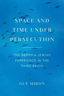 Space and Time under Persecution: The German-Jewish Experience in the Third Reich by Miron, Guy