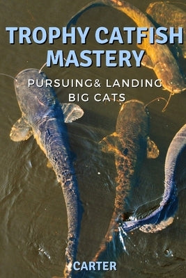 Trophy Catfish Mastery: Pursuing, Landing, and Celebrating Big Cats by Carter