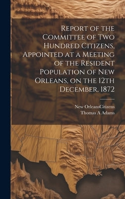 Report of the Committee of Two Hundred Citizens, Appointed at a Meeting of the Resident Population of New Orleans, on the 12th December, 1872 by New Orleans (La ) Citizens