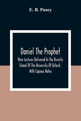 Daniel The Prophet: Nine Lectures Delivered In The Divinity School Of The University Of Oxford; With Copious Notes by B. Pusey, E.