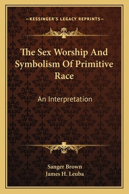 The Sex Worship And Symbolism Of Primitive Race: An Interpretation by Brown, Sanger