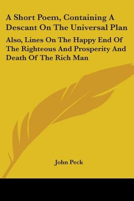 A Short Poem, Containing a Descant on the Universal Plan: Also, Lines on the Happy End of the Righteous and Prosperity and Death of the Rich Man by Peck, John