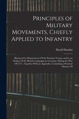 Principles of Military Movements, Chiefly Applied to Infantry: Illustrated by Manoeuveres Of the Prussian Troops, and by an Outline Of the British Cam by Dundas, David