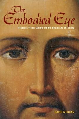 The Embodied Eye: Religious Visual Culture and the Social Life of Feeling by Morgan, David
