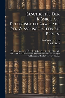 Geschichte Der Königlich Preussischen Akademie Der Wissenschaften Zu Berlin: Bd. Gesammtregister Über Die in Den Schriften Der Akademie Von 1700-1899 by Von Harnack, Adolf
