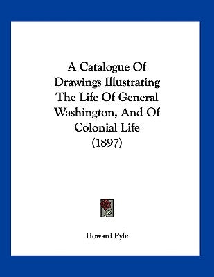 A Catalogue Of Drawings Illustrating The Life Of General Washington, And Of Colonial Life (1897) by Pyle, Howard