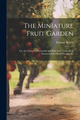 The Miniature Fruit Garden: Or, the Culture of Pyramidal and Bush Fruit Trees, With Instructions for Root-Pruning &c by Rivers, Thomas