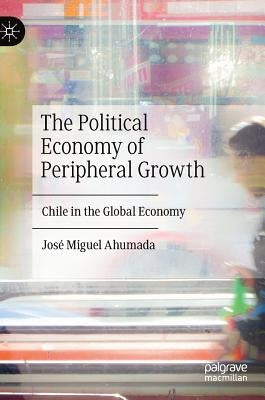 The Political Economy of Peripheral Growth: Chile in the Global Economy by Ahumada, José Miguel