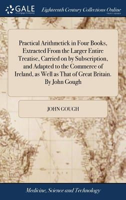 Practical Arithmetick in Four Books, Extracted From the Larger Entire Treatise, Carried on by Subscription, and Adapted to the Commerce of Ireland, as by Gough, John