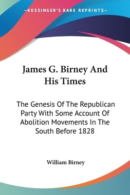 James G. Birney And His Times: The Genesis Of The Republican Party With Some Account Of Abolition Movements In The South Before 1828 by Birney, William