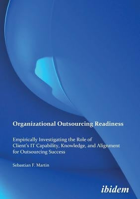 Organizational Outsourcing Readiness. Empirically Investigating the Role of Client's IT Capability, Knowledge, and Alignment for Outsourcing Success by Martin, Sebastian F.