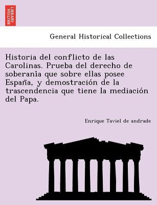 Historia del Conflicto de Las Carolinas. Prueba del Derecho de Soberani a Que Sobre Ellas Posee Espan A, y Demostracio N de La Trascendencia Que Tiene by Taviel De Andrade, Enrique