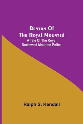 Benton Of The Royal Mounted: A Tale Of The Royal Northwest Mounted Police by S. Kendall, Ralph