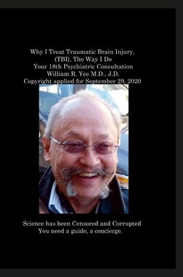 Why I Treat Traumatic Brain Injury, (TBI), The Way I Do Your 18th Psychiatric Consultation William R. Yee M.D., J.D. Copyright applied for September 2 by Yee, William