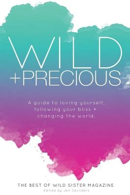 Wild And Precious: A Guide to Loving Yourself, Following Your Bliss, and Changing the World.: The Best Of Wild Sister Magazine by Saunders, Jen