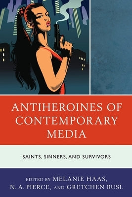 Antiheroines of Contemporary Media: Saints, Sinners, and Survivors by Haas, Melanie