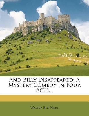 And Billy Disappeared: A Mystery Comedy in Four Acts... by Hare, Walter Ben