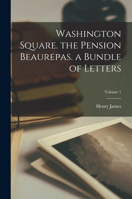 Washington Square. the Pension Beaurepas. a Bundle of Letters; Volume 1 by James, Henry