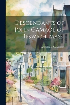 Descendants of John Gamage of Ipswich, Mass. by Morton, Arabella L. G. (Arabella Lyma