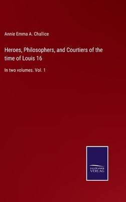 Heroes, Philosophers, and Courtiers of the time of Louis 16: In two volumes. Vol. 1 by Challice, Annie Emma a.
