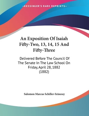 An Exposition Of Isaiah Fifty-Two, 13, 14, 15 And Fifty-Three: Delivered Before The Council Of The Senate In The Law School On Friday, April 28, 1882 by Schiller-Szinessy, Salomon Marcus