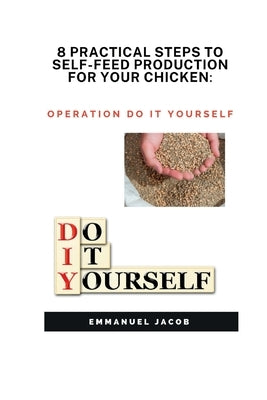 8 Practical Steps to Self-Feed Production for Your Chicken: operation do it yourself by Jacob, Emmanuel