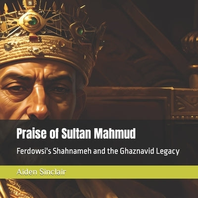 Praise of Sultan Mahmud: Ferdowsi's Shahnameh and the Ghaznavid Legacy by Ferdowsi Tusi, Hakim Abu'l-Qasim