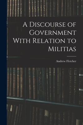 A Discourse of Government With Relation to Militias by Fletcher, Andrew
