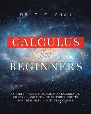 Calculus for Beginners: A Short 3-4 Weeks Tutorial by an Experienced Professor and Tutor to Prepare Students for Their First and Future Courses by Chau, T. C.