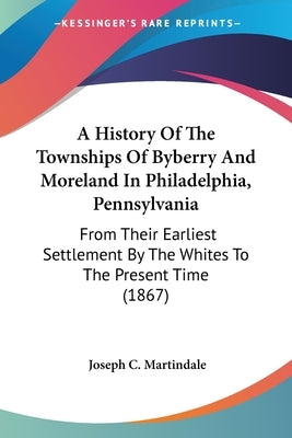 A History Of The Townships Of Byberry And Moreland In Philadelphia, Pennsylvania: From Their Earliest Settlement By The Whites To The Present Time (18 by Martindale, Joseph C.