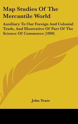 Map Studies Of The Mercantile World: Auxiliary To Our Foreign And Colonial Trade, And Illustrative Of Part Of The Science Of Commerce (1890) by Yeats, John