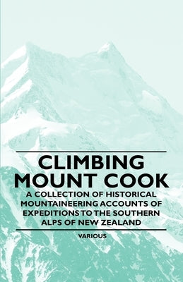 Climbing Mount Cook - A Collection of Historical Mountaineering Accounts of Expeditions to the Southern Alps of New Zealand by Various