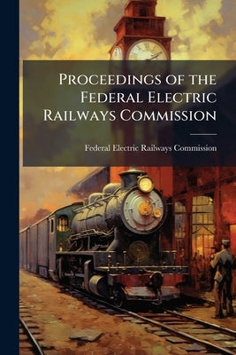 Proceedings of the Federal Electric Railways Commission: Held in Washington, D.C., During the Months of July, August, September, and October, 1919: To by Federal Electric Railways Commission (U