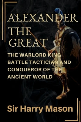 Alexander the Great: The Warlord King, Battle Tactician and Conqueror of the Ancient World by Mason, Harry