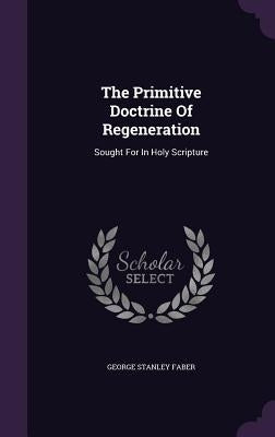 The Primitive Doctrine Of Regeneration: Sought For In Holy Scripture by Faber, George Stanley